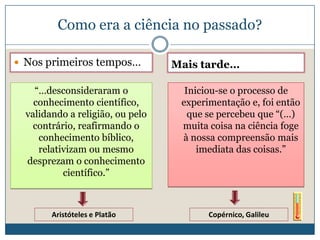 Como era a ciência no passado?

 Nos primeiros tempos…           Mais tarde…

    “…desconsideraram o             Iniciou-se o processo de
    conhecimento científico,       experimentação e, foi então
  validando a religião, ou pelo      que se percebeu que “(…)
    contrário, reafirmando o       muita coisa na ciência foge
     conhecimento bíblico,         à nossa compreensão mais
     relativizam ou mesmo              imediata das coisas.”
  desprezam o conhecimento
           científico.”



        Aristóteles e Platão             Copérnico, Galileu
 