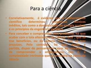 Para a ciência
• Correlativamente, é evidente que o conhecimento
  científico      determinou     progressos     técnicos
  inéditos, tais como a domesticação da energia nuclear
  e os princípios da engenharia genética.
• Para conceber e compreender esse problema, há que
  acabar com a tola alternativa da ciência "boa", que só
  traz benefícios, ou da ciência "má", que só traz
  prejuízos. Pelo contrário, há que, desde a
  partida, dispor de pensamento capaz de conceber e
  de compreender a ambivalência, isto é, a
  complexidade intrínseca que se encontra no cerne da
  ciência
 
