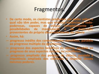 Fragmentos.
• De certo modo, os cientistas produzem um poder sobre o
  qual não têm poder, mas que enfatiza instâncias já todo-
  poderosas, capazes de utilizar completamente as
  possibilidades de manipulação e de destruição
  provenientes do próprio desenvolvimento da ciência
• Assim, há:
— progresso inédito dos conhecimentos científicos, paralelo
  ao progresso múltiplo da ignorância;
— progresso dos aspectos benéficos da ciência, paralelo ao
  progresso de seus aspectos nocivos ou mortíferos;
— progresso ampliado dos poderes da ciência, paralelo à
  impotência ampliada dos cientistas a respeito desses
  mesmos poderes.
 