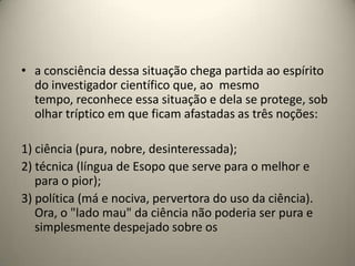 • a consciência dessa situação chega partida ao espírito
  do investigador científico que, ao mesmo
  tempo, reconhece essa situação e dela se protege, sob
  olhar tríptico em que ficam afastadas as três noções:

1) ciência (pura, nobre, desinteressada);
2) técnica (língua de Esopo que serve para o melhor e
   para o pior);
3) política (má e nociva, pervertora do uso da ciência).
   Ora, o "lado mau" da ciência não poderia ser pura e
   simplesmente despejado sobre os
 