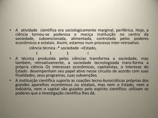 • A atividade científica era sociologicamente marginal, periférica. Hoje, a
  ciência tornou-se poderosa e maciça instituição no centro da
  sociedade, subvencionada, alimentada, controlada pelos poderes
  econômicos e estatais. Assim, estamos num processo inter-retroativo.
          ciência técnica -* sociedade -»Estado,
              t        1        1          I
• A técnica produzida pelas ciências transforma a sociedade, mas
  também, retroativamente, a sociedade tecnologizada trans-forma a
  própria ciência Os interesses econômicos, capitalistas, o interesse do
  Estado desempenham seu papel ativo nesse circuito de acordo com suas
  finalidades, seus programas, suas subvenções.
• A instituição científica suporta as coações tecno-burocráticas próprias dos
  grandes aparelhos econômicos ou estatais, mas nem o Estado, nem a
  indústria, nem o capital são guiados pelo espírito científico: utilizam os
  poderes que a investigação científica lhes dá.
 