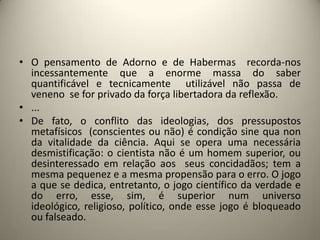 • O pensamento de Adorno e de Habermas recorda-nos
  incessantemente que a enorme massa do saber
  quantificável e tecnicamente utilizável não passa de
  veneno se for privado da força libertadora da reflexão.
• ...
• De fato, o conflito das ideologias, dos pressupostos
  metafísicos (conscientes ou não) é condição sine qua non
  da vitalidade da ciência. Aqui se opera uma necessária
  desmistificação: o cientista não é um homem superior, ou
  desinteressado em relação aos seus concidadãos; tem a
  mesma pequenez e a mesma propensão para o erro. O jogo
  a que se dedica, entretanto, o jogo científico da verdade e
  do erro, esse, sim, é superior num universo
  ideológico, religioso, político, onde esse jogo é bloqueado
  ou falseado.
 