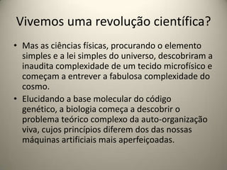 Vivemos uma revolução científica?
• Mas as ciências físicas, procurando o elemento
  simples e a lei simples do universo, descobriram a
  inaudita complexidade de um tecido microfísico e
  começam a entrever a fabulosa complexidade do
  cosmo.
• Elucidando a base molecular do código
  genético, a biologia começa a descobrir o
  problema teórico complexo da auto-organização
  viva, cujos princípios diferem dos das nossas
  máquinas artificiais mais aperfeiçoadas.
 