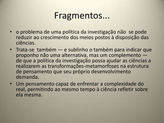 Fragmentos...
• o problema de uma política da investigação não se pode
  reduzir ao crescimento dos meios postos à disposição das
  ciências.
• Trata-se também — e sublinho o também para indicar que
  proponho não uma alternativa, mas um complemento —
  de que a política da investigação possa ajudar as ciências a
  realizarem as transformações-metamorfoses na estrutura
  de pensamento que seu próprio desenvolvimento
  demanda.
• Um pensamento capaz de enfrentar a complexidade do
  real, permitindo ao mesmo tempo à ciência refletir sobre
  ela mesma.
 