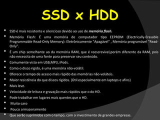 SSD x HDD
• SSD é mais resistente e silencioso devido ao uso de memória flash.
• Memória Flash: É uma memória de computador tipo EEPROM (Electrically-Erasable
Programmable Read-Only Memory): Eletrônicamente "Apagável" , Memória programável "Read-
Only".
• É um chip semelhante ao da memória RAM, que é reescrevível,porém diferente da RAM, pois
não necessita de uma fonte para preservar seu conteúdo.
• Comumente visto em USB,MP3, iPods.
• Como o disco rígido, é uma memória não-volátil.
• Oferece o tempo de acesso mais rápido das memórias não-voláteis.
• Maior resistência do que discos rígidos. (Útil especialmente em laptops e afins)
• Mais leve.
• Velocidade de leitura e gravação mais rápidos que o do HD.
• Pode trabalhar em lugares mais quentes que o HD.
• Muito caro
• Pouco armazenamento
• Que serão suprimidos com o tempo, com o investimento de grandes empresas.
 