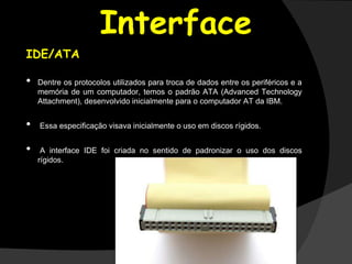 Interface
IDE/ATA
• Dentre os protocolos utilizados para troca de dados entre os periféricos e a
memória de um computador, temos o padrão ATA (Advanced Technology
Attachment), desenvolvido inicialmente para o computador AT da IBM.
• Essa especiﬁcação visava inicialmente o uso em discos rígidos.
• A interface IDE foi criada no sentido de padronizar o uso dos discos
rígidos.
 