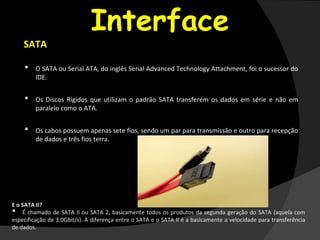 Interface
SATA
• O SATA ou Serial ATA, do inglês Serial Advanced Technology Attachment, foi o sucessor do
IDE.
• Os Discos Rígidos que utilizam o padrão SATA transferem os dados em série e não em
paralelo como o ATA.
• Os cabos possuem apenas sete fios, sendo um par para transmissão e outro para recepção
de dados e três fios terra.
E o SATA II?
• É chamado de SATA II ou SATA 2, basicamente todos os produtos da segunda geração do SATA (aquela com
especificação de 3.0Gbit/s). A diferença entre o SATA e o SATA II é a basicamente a velocidade para transferência
de dados.
 