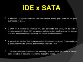IDE x SATA
• A interface SATA possui um cabo substancialmente menor que a interface IDE pela
quantidade de pinos.
• O SATA foi o sucessor da interface IDE, pois apresenta dois cabos, um de saída e
entrada, em contraste ao IDE, que passava as informações paralelamente em apenas
um cabo, apresentando problemas de sincronização e interferência.
• A transmissão paralela do ATA exigem cabos de quarenta ou oitenta ﬁos paralelos, o
que resulta num cabo enorme, diferentemente do cabo SATA.
• O SATA também possui um novo cabo de energia, com 15 pinos, para evitar acidentes
como tentativa de colocar o conector no dispositivo errado.
 