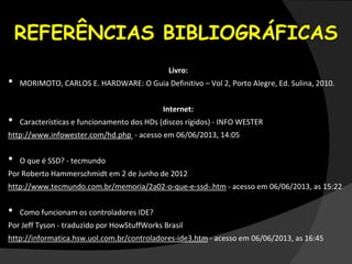REFERÊNCIAS BIBLIOGRÁFICAS
Livro:
• MORIMOTO, CARLOS E. HARDWARE: O Guia Definitivo – Vol 2, Porto Alegre, Ed. Sulina, 2010.
Internet:
• Características e funcionamento dos HDs (discos rígidos) - INFO WESTER
http://www.infowester.com/hd.php - acesso em 06/06/2013, 14:05
• O que é SSD? - tecmundo
Por Roberto Hammerschmidt em 2 de Junho de 2012
http://www.tecmundo.com.br/memoria/2a02-o-que-e-ssd-.htm - acesso em 06/06/2013, as 15:22
• Como funcionam os controladores IDE?
Por Jeff Tyson - traduzido por HowStuffWorks Brasil
http://informatica.hsw.uol.com.br/controladores-ide3.htm - acesso em 06/06/2013, as 16:45
 
