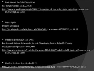 • Evolution of the Solid-State Drive
Por Benj Edwards ( Jan 17, 2012)
http://www.pcworld.com/article/246617/evolution_of_the_solid_state_drive.html - acesso em
05/06/2013, as 15:50
• Disco rígido
Origem: Wikipédia
http://pt.wikipedia.org/wiki/Disco_r%C3%ADgido - acesso em 06/06/2013, as 14:22
• Discos R´ıgidos IDE/ATA e SATA
Por: Bruno F. Milare de Macedo, Jorge L. Silverio dos Santos, Rafael T. Vicente
Instituto de Computação - UNICAMP
http://www.ic.unicamp.br/~rodolfo/Cursos/mc722/2s2007/trabalhos/g12_texto.pdf - acesso em
07/06/2013, as 18:00
• História do disco duro (Junho 2013)
http://pt.kioskea.net/contents/230-historia-do-disco-duro - acesso em 07/06/2013, as 12:15
 