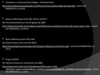 • A história e o futuro do Disco Rígido – HD (Hard Disk)
http://www.dicasparacomputador.com/historia-futuro-disco-rigido-hd-hard-disk - acesso em
06/06/2013, as 16:28
• Quais as diferenças entre IDE, SATA e SATA II?
Por Ana Paula Pereira em 12 de Agosto de 2009
http://www.tecmundo.com.br/placa-mae/2580-quais-as-diferencas-entre-ide-sata-e-sata-ii-.htm - acesso
em 05/06/2013, as 09:54
• Qual a diferença entre HD e SSD
Por André Santos (3 de maio de 2013)
http://www.blogti.microcampsp.com.br/qual-a-diferenca-entre-hd-e-ssd/ - acesso em 06/06/2013, as
10:25
• O que é SATA?
Por Willian Fonseca em 5 de Janeiro de 2009
http://www.tecmundo.com.br/hardware/1264-o-que-e-sata-
.htm?utm_source=outbrain&utm_medium=recomendados&utm_campaign=outbrain=obinsite - acesso
em 04/06/2013, as 15:42
 