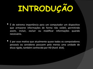 INTRODUÇÃO
• É de extrema importância para um computador um dispositivo
que armazene informações de forma não volátil, permitindo
assim, incluir, excluir ou modiﬁcar informações quando
necessário.
• E por esse motivo que atualmente quase todos os computadores
pessoais ou servidores possuem pelo menos uma unidade de
disco rígido, também conhecido por HD (hard disk).
 