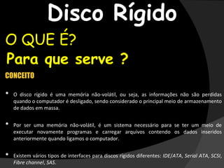 Disco Rígido
O QUE É?
•Para que serve ?
CONCEITO
• O disco rígido é uma memória não-volátil, ou seja, as informações não são perdidas
quando o computador é desligado, sendo considerado o principal meio de armazenamento
de dados em massa.
• Por ser uma memória não-volátil, é um sistema necessário para se ter um meio de
executar novamente programas e carregar arquivos contendo os dados inseridos
anteriormente quando ligamos o computador.
• Existem vários tipos de interfaces para discos rígidos diferentes: IDE/ATA, Serial ATA, SCSI,
Fibre channel, SAS.
 