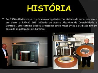 HISTÓRIA
• Em 1956 a IBM inventou o primeiro computador com sistema de armazenamento
em disco, o RAMAC 305 (Método de Acesso Aleatório de Contabilidade e
Controle). Este sistema poderia armazenar cinco Mega Bytes e os discos tinham
cerca de 24 polegadas de diâmetro.
Fonthttp://www.dicasparacomputador.com/historia-futuro-disco-rigido-hd-hard-disk#ixzz2VaX5IzIJ
 