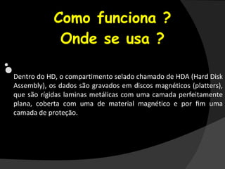 •
Como funciona ?
Onde se usa ?
•
•Dentro do HD, o compartimento selado chamado de HDA (Hard Disk
Assembly), os dados são gravados em discos magnéticos (platters),
que são rígidas laminas metálicas com uma camada perfeitamente
plana, coberta com uma de material magnético e por ﬁm uma
camada de proteção.
 