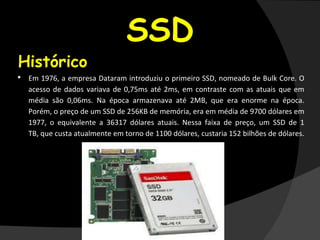 SSD
•Histórico
• Em 1976, a empresa Dataram introduziu o primeiro SSD, nomeado de Bulk Core. O
acesso de dados variava de 0,75ms até 2ms, em contraste com as atuais que em
média são 0,06ms. Na época armazenava até 2MB, que era enorme na época.
Porém, o preço de um SSD de 256KB de memória, era em média de 9700 dólares em
1977, o equivalente a 36317 dólares atuais. Nessa faixa de preço, um SSD de 1
TB, que custa atualmente em torno de 1100 dólares, custaria 152 bilhões de dólares.
 