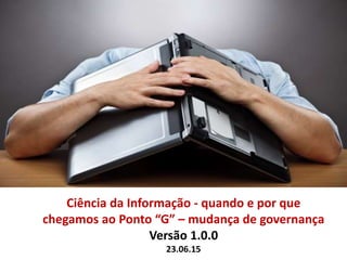 Ciência da Informação - quando e por que
chegamos ao Ponto “G” – mudança de governança
Versão 1.0.0
23.06.15
 