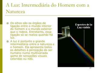 27
A Luz: Intermediária do Homem com a
Natureza
 Os olhos são os órgãos de
ligação entre o mundo interior
do homem e o mundo exterior
que o rodeia. Entretanto, essa
ligação só se realiza quando há
luz.
 A luz é portanto a grande
intermediária entre a natureza e
o homem. Ela apresenta todos
os detalhes à percepção do ser
humano numa multivariada
gama de sensações visuais
coloridas ou não.
 