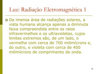 28
Luz: Radiação Eletromagnética 1
 Da imensa área de radiações solares, a
vista humana alcança apenas a diminuta
faixa compreendida entre os raios
infravermelhos e os ultravioletas, cujos
limites extremos são, de um lado, o
vermelho com cerca de 700 milimícrons e,
do outro, o violeta com cerca de 400
milimícrons de comprimento de onda.
 