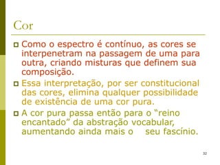 32
Cor
 Como o espectro é contínuo, as cores se
interpenetram na passagem de uma para
outra, criando misturas que definem sua
composição.
 Essa interpretação, por ser constitucional
das cores, elimina qualquer possibilidade
de existência de uma cor pura.
 A cor pura passa então para o “reino
encantado” da abstração vocabular,
aumentando ainda mais o seu fascínio.
 