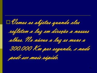 35
Vemos os objetos quando eles
refletem a luz em direção a nossos
olhos. No vácuo a luz se move a
300.000 Km por segundo, e nada
pode ser mais rápido.
 
