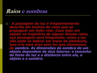 38
Raios e sombras
 A passagem da luz é freqüentemente
descrita em termos de raios que se
propagam em linha reta. Caso haja um
objeto na trajetória de alguns desses raios,
sua passagem será bloqueada; como a luz
não pode se dobrar em trono do obstáculo,
isso cria uma área sem luz que chamamos
de sombra. As dimensões da sombra de um
objeto dependem de dois fatores: o tamanho
da fonte de luz e a distância entre ela, o
objeto e a sombra.
 