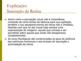 43
Explicação:
Saturação da Retina
 Assim como a percepção visual não é instantânea,
necessita de certo tempo de latência para sua captação,
também o seu desaparecimento da retina não é imediato,
fazendo com que no ato visual haja sempre uma
superposição de imagens: aquela que começa a ser
percebida sobre aquela que ainda não desapareceu
completamente.
 As cores fisiológicas são condicionadas ao grau de potência
dos estímulos luminosos e aos tempos de saturação e
acomodação da retina.
 
