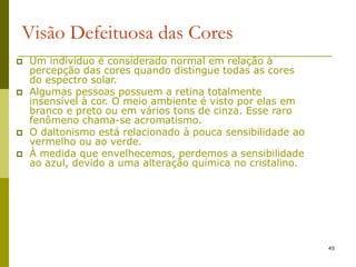 45
Visão Defeituosa das Cores
 Um indivíduo é considerado normal em relação à
percepção das cores quando distingue todas as cores
do espectro solar.
 Algumas pessoas possuem a retina totalmente
insensível à cor. O meio ambiente é visto por elas em
branco e preto ou em vários tons de cinza. Esse raro
fenômeno chama-se acromatismo.
 O daltonismo está relacionado à pouca sensibilidade ao
vermelho ou ao verde.
 À medida que envelhecemos, perdemos a sensibilidade
ao azul, devido a uma alteração química no cristalino.
 