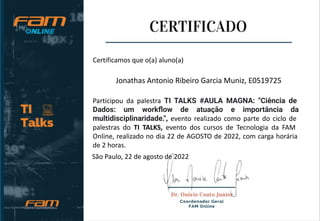 Certificamos que o(a) aluno(a)
Jonathas Antonio Ribeiro Garcia Muniz, E0519725
Participou da palestra TI TALKS #AULA MAGNA: "Ciência de
Dados: um workﬂow de atuação e importância da
multidisciplinaridade.", evento realizado como parte do ciclo de
palestras do TI TALKS, evento dos cursos de Tecnologia da FAM
Online, realizado no dia 22 de AGOSTO de 2022, com carga horária
de 2 horas.
São Paulo, 22 de agosto de 2022
 