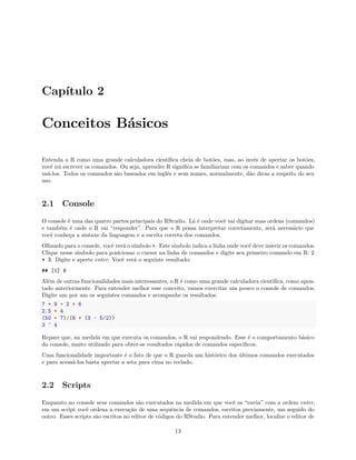 Capítulo 2
Conceitos Básicos
Entenda o R como uma grande calculadora científica cheia de botões, mas, ao invés de apertar os botões,
você irá escrever os comandos. Ou seja, aprender R significa se familiarizar com os comandos e saber quando
usá-los. Todos os comandos são baseados em inglês e seus nomes, normalmente, dão dicas a respeito do seu
uso.
2.1 Console
O console é uma das quatro partes principais do RStudio. Lá é onde você vai digitar suas ordens (comandos)
e também é onde o R vai “responder”. Para que o R possa interpretar corretamente, será necessário que
você conheça a sintaxe da linguagem e a escrita correta dos comandos.
Olhando para o console, você verá o símbolo >. Este símbolo indica a linha onde você deve inserir os comandos.
Clique nesse símbolo para posicionar o cursor na linha de comandos e digite seu primeiro comando em R: 2
* 3. Digite e aperte enter. Você verá o seguinte resultado:
## [1] 6
Além de outras funcionalidades mais interessantes, o R é como uma grande calculadora científica, como apon-
tado anteriormente. Para entender melhor esse conceito, vamos exercitar um pouco o console de comandos.
Digite um por um os seguintes comandos e acompanhe os resultados:
7 * 9 + 2 * 6
2.5 * 4
(50 + 7)/(8 * (3 - 5/2))
3 ^ 4
Repare que, na medida em que executa os comandos, o R vai respondendo. Esse é o comportamento básico
do console, muito utilizado para obter-se resultados rápidos de comandos específicos.
Uma funcionalidade importante é o fato de que o R guarda um histórico dos últimos comandos executados
e para acessá-los basta apertar a seta para cima no teclado.
2.2 Scripts
Enquanto no console seus comandos são executados na medida em que você os “envia” com a ordem enter,
em um script você ordena a execução de uma sequência de comandos, escritos previamente, um seguido do
outro. Esses scripts são escritos no editor de códigos do RStudio. Para entender melhor, localize o editor de
13
 
