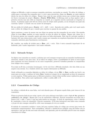 14 CAPÍTULO 2. CONCEITOS BÁSICOS
códigos no RStudio e copie os mesmos comandos anteriores, executados no console. No editor de códigos, a
ordem para a execução dos comandos não é o enter, para executá-los, clique em Source, no canto superior
direito da área do editor de códigos. Repare bem, pois há uma setinha escura que revelará duas opções
de Source (execução do script): Source, e Source With Echo. A diferença entre as duas opções é que a
primeira executa mas não exibe as respostas no console, já a segunda executa mostrando as respostas no
mesmo. A primeira opção será útil em outros casos de scripts muito grandes, ou em situações nas quais não
convenha “poluir” o console com um monte de mensagens.
Há um atalho de teclado para o Source: ctrl + shift + enter. Aprenda este atalho, pois você usará muito
mais o editor de códigos do que o console para executar os passos da sua análise.
Agora posicione o cursor do mouse com um clique em apenas um dos comandos do seu script. Em seguida,
clique no ícone Run, também no canto superior na área do editor de códigos. Repare que, dessa vez, o
R executou apenas um comando, aquele que estava na linha selecionada. Esse tipo de execução também é
bastante útil, mas esteja atento, pois é muito comum que comandos em sequência dependam da execução de
comandos anteriores para funcionarem corretamente.
Há, também, um atalho de teclado para o Run: ctrl + enter. Este é outro comando importante de ser
lembrado, pois é muito importante e será muito utilizado.
2.2.1 Salvando Scripts
Ao digitar seus comandos no console, o máximo que você consegue recuperar são os comandos imediatamente
anteriores, usando a seta para cima. Já no editor de códigos, existe a possibilidade de salvar os seus scripts
para continuar em outro momento ou em outro computador, preservar trabalhos passados ou compartilhar
seus códigos com a equipe.
Um script em R tem a extensão (terminação) .R. Se você tiver o RStudio instalado e der dois clicks em um
arquivo com extesão .R, o windows abrirá esse arquivo diretamente no RStudio.
Ainda utilizando os comandos digitados no editor de códigos, vá em File > Save, escolha um local e um
nome para seu script e confirme no botão Save. Lembre-se sempre de ser organizado na hora de armazenar
os seus arquivos. Utilize pastas para os diferentes projetos e dentro delas escolha nomes explicativos para os
seus trabalhos. Para salvar mais rapidamente, utilize o atalho ctrl + S.
2.2.2 Comentários de Código
Ao utilizar o símbolo # em uma linha, você está dizendo para o R ignorar aquela linha, pois trata-se de um
comentário.
Clique na primeira linha do seu script, aperte enter para adicionar uma linha a mais e digite # Meu primeiro
comentário de código!. Repare que a cor do comentário é diferente. Execute novamente seu script com o
Source (ctrl + shift + enter) e veja que nada mudou na execução. A título de experimento, retire o símbolo
# e mantenha o texto do comentário. Execute novamente. O R tenta interpretar essa linha como comando
e já que ele não consegue entendê-lo, exibe uma mensagem de erro no console.
O símbolo de comentário também é muito útil para suprimir linhas de código que servem para testar de-
terminados comportamentos. Para exemplificar, adicione o símbolo # em qualquer uma das linhas com as
operações e veja que ela não será mais executada, será ignorada, pois foi entendida pelo R como um simples
comentário de código.
 