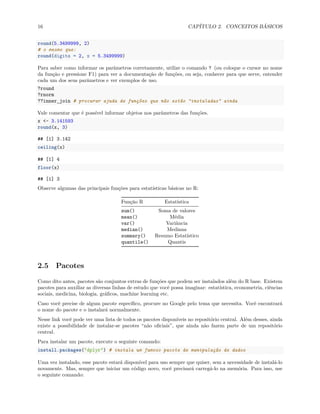 16 CAPÍTULO 2. CONCEITOS BÁSICOS
round(5.3499999, 2)
# o mesmo que:
round(digits = 2, x = 5.3499999)
Para saber como informar os parâmetros corretamente, utilize o comando ? (ou coloque o cursor no nome
da função e pressione F1) para ver a documentação de funções, ou seja, conhecer para que serve, entender
cada um dos seus parâmetros e ver exemplos de uso.
?round
?rnorm
??inner_join # procurar ajuda de funções que não estão "instaladas" ainda
Vale comentar que é possível informar objetos nos parâmetros das funções.
x <- 3.141593
round(x, 3)
## [1] 3.142
ceiling(x)
## [1] 4
floor(x)
## [1] 3
Observe algumas das principais funções para estatísticas básicas no R:
Função R Estatística
sum() Soma de valores
mean() Média
var() Variância
median() Mediana
summary() Resumo Estatístico
quantile() Quantis
2.5 Pacotes
Como dito antes, pacotes são conjuntos extras de funções que podem ser instalados além do R base. Existem
pacotes para auxiliar as diversas linhas de estudo que você possa imaginar: estatística, econometria, ciências
sociais, medicina, biologia, gráficos, machine learning etc.
Caso você precise de algum pacote específico, procure no Google pelo tema que necessita. Você encontrará
o nome do pacote e o instalará normalmente.
Nesse link você pode ver uma lista de todos os pacotes disponíveis no repositório central. Além desses, ainda
existe a possibilidade de instalar-se pacotes “não oficiais”, que ainda não fazem parte de um repositório
central.
Para instalar um pacote, execute o seguinte comando:
install.packages("dplyr") # instala um famoso pacote de manipulação de dados
Uma vez instalado, esse pacote estará disponível para uso sempre que quiser, sem a necessidade de instalá-lo
novamente. Mas, sempre que iniciar um código novo, você precisará carregá-lo na memória. Para isso, use
o seguinte comando:
 