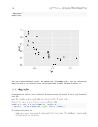 154 CAPÍTULO 10. VISUALIZAÇÕES INTERATIVAS
geom_point()
ggplotly(p)
Basta que o objeto criado com o ggplot2 seja passado para a função ggplotly(). Note que a visualização
possui uma série de funcionalidades, como tooltips, possibilidade de zoom, download da imagem etc.
10.3 dygraphs
O dygraphs é uma biblioteca para visualizações de séries temporais. Os detalhes do pacote estão disponíveis
neste link.
Antes dos exemplos, será necessário falar sobre objetos de séries de tempo no R.
Para criar um objeto de séries de tempo usaremos a função ts():
ts(data = NA, start = 1, end = numeric(), frequency = 1,
deltat = 1, ts.eps = getOption("ts.eps"), class = , names = )
Os parâmetros relevantes são:
• data: um vetor ou uma matriz de valores da(s) série(s) de tempo. Um data.frame é transformado
automaticamente em uma matriz;
 