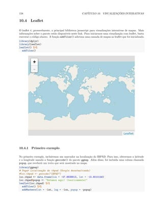 158 CAPÍTULO 10. VISUALIZAÇÕES INTERATIVAS
10.4 Leaflet
O leaflet é, provavelmente, a principal biblioteca javascript para visualizações interativas de mapas. Mais
informações sobre o pacote estão disponíveis neste link. Para iniciarmos uma visualização com leaflet, basta
executar o código abaixo. A função addTiles() adiciona uma camada de mapas ao leaflet que foi inicializado.
library(dplyr)
library(leaflet)
leaflet() %>%
addTiles()
10.4.1 Primeiro exemplo
No primeiro exemplo, incluiremos um marcador na localização do IBPAD. Para isso, obteremos a latitude
e a longitude usando a função geocode() do pacote ggmap. Além disso, foi incluída uma coluna chamada
popup, que receberá um texto que será mostrado no mapa.
library(ggmap)
# Pegar Localização do ibpad (Google desatualizado)
#loc.ibpad <- geocode("IBPAD")
loc.ibpad <- data.frame(lon = -47.8838813, lat = -15.8010146)
loc.ibpad$popup <- "Estamos aqui! (teoricamente)"
leaflet(loc.ibpad) %>%
addTiles() %>%
addMarkers(lat = ~lat, lng = ~lon, popup = ~popup)
 