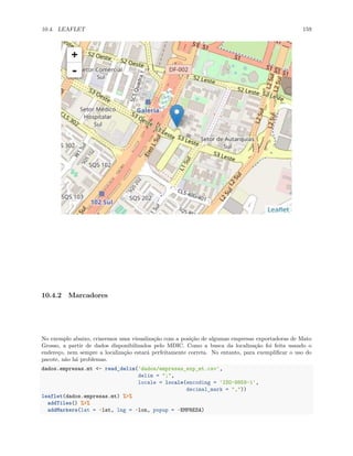 10.4. LEAFLET 159
10.4.2 Marcadores
No exemplo abaixo, criaremos uma visualização com a posição de algumas empresas exportadoras de Mato
Grosso, a partir de dados disponibilizados pelo MDIC. Como a busca da localização foi feita usando o
endereço, nem sempre a localização estará perfeitamente correta. No entanto, para exemplificar o uso do
pacote, não há problemas.
dados.empresas.mt <- read_delim('dados/empresas_exp_mt.csv',
delim = ";",
locale = locale(encoding = 'ISO-8859-1',
decimal_mark = ","))
leaflet(dados.empresas.mt) %>%
addTiles() %>%
addMarkers(lat = ~lat, lng = ~lon, popup = ~EMPRESA)
 