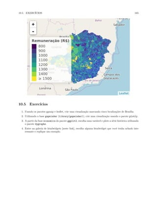 10.5. EXERCÍCIOS 165
10.5 Exercícios
1. Usando os pacotes ggmap e leaflet, crie uma visualização marcando cinco localizações de Brasília.
2. Utilizando a base gapminder (library(gapminder)), crie uma visualização usando o pacote plotly.
3. A partir da base economics do pacote ggplot2, escolha uma variável e plote a série histórica utilizando
o pacote dygraphs.
4. Entre na galeria de htmlwidgets [neste link], escolha alguma htmlwidget que você tenha achado inte-
ressante e replique um exemplo.
 