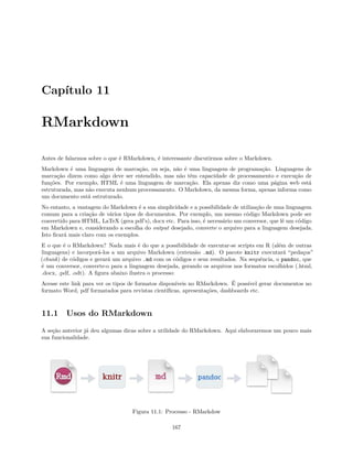 Capítulo 11
RMarkdown
Antes de falarmos sobre o que é RMarkdown, é interessante discutirmos sobre o Markdown.
Markdown é uma linguagem de marcação, ou seja, não é uma linguagem de programação. Linguagens de
marcação dizem como algo deve ser entendido, mas não têm capacidade de processamento e execução de
funções. Por exemplo, HTML é uma linguagem de marcação. Ela apenas diz como uma página web está
estruturada, mas não executa nenhum processamento. O Markdown, da mesma forma, apenas informa como
um documento está estruturado.
No entanto, a vantagem do Markdown é a sua simplicidade e a possibilidade de utilização de uma linguagem
comum para a criação de vários tipos de documentos. Por exemplo, um mesmo código Markdown pode ser
convertido para HTML, LaTeX (gera pdf’s), docx etc. Para isso, é necessário um conversor, que lê um código
em Markdown e, considerando a escolha do output desejado, converte o arquivo para a linguagem desejada.
Isto ficará mais claro com os exemplos.
E o que é o RMarkdown? Nada mais é do que a possibilidade de executar-se scripts em R (além de outras
linguagens) e incorporá-los a um arquivo Markdown (extensão .md). O pacote knitr executará “pedaços”
(chunk) de códigos e gerará um arquivo .md com os códigos e seus resultados. Na sequência, o pandoc, que
é um conversor, converte-o para a linguagem desejada, gerando os arquivos nos formatos escolhidos (.html,
.docx, .pdf, .odt). A figura abaixo ilustra o processo:
Acesse este link para ver os tipos de formatos disponíveis no RMarkdown. É possível gerar documentos no
formato Word, pdf formatados para revistas científicas, apresentações, dashboards etc.
11.1 Usos do RMarkdown
A seção anterior já deu algumas dicas sobre a utilidade do RMarkdown. Aqui elaboraremos um pouco mais
sua funcionalidade.
Figura 11.1: Processo - RMarkdow
167
 