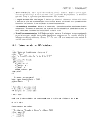 168 CAPÍTULO 11. RMARKDOWN
1. Reprodutibilidade. Isto é importante quando um estudo é realizado. Pode ser que em algum
momento após a realização do seu estudo outro analista/pesquisador deseje replicá-lo. Um documento
que une o código às explicações pode ser fundamental neste momento.
2. Compartilhamento de informação. É possível que você tenha aprendido a usar um novo pacote
e ache que ele pode ser interessante para outros colegas. Com o RMarkdown, você poderá criar um
documento com exemplos de uso do pacote, facilmente compartilhável.
3. Documentação de Rotinas. A criação de rotinas para a realização de tarefas repetitivas é cada vez
mais comum. No entanto, é importante que haja uma boa documentação da rotina para que você ou
outro colega possa entender e dar manutenção à rotina no futuro.
4. Relatórios parametrizados. O RMarkdown facilita a criação de relatórios, inclusive dashboards,
em que a estrutura é padrão, mas os dados dependem de um parâmetro. Por exemplo, relatórios de
balança comercial por unidade da federação (UF). No caso, a UF seria um parâmetro que variaria de
relatório para relatório.
11.2 Estrutura de um RMarkdown
---
title: "Primeiro Exemplo para o Curso de R"
author: "Paulo"
date: "`r format(Sys.time(), '%d de %B de %Y')`"
output:
html_document: default
pdf_document:
fig_caption: yes
fig_height: 3.5
fig_width: 7
number_sections: yes
lang: pt-br
---
```{r setup, include=FALSE}
knitr::opts_chunk$set(echo = TRUE)
options(OutDec = ",")
```
# Cabeçalho de primeiro nível
## Cabeçalho de segundo nível
### Cabeçalho de terceiro nível
# Hello World
Este é um primeiro exemplo de *RMarkdown* para o **Curso de Introdução ao `R`**.
## Outra Seção
Vamos executar um código:
```{r, fig.cap="Exemplo de Figura", collapse=TRUE}
library(ggplot2)
x <- rnorm(100)
y <- rnorm(100)
 