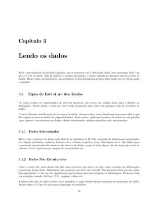 Capítulo 3
Lendo os dados
Após o entendimento do problema/projeto que se resolverá com a ciência de dados, será necessário fazer com
que o R leia os dados. Seja lá qual for o assunto do projeto, é muito importante garantir uma boa fonte de
dados. Dados ruins, inconsistentes, não confiáveis ou mal formatados podem gerar muita dor de cabeça para
o analista.
3.1 Tipos de Estrutura dos Dados
Os dados podem ser apresentados de diversas maneiras, não existe um padrão único para a difusão ou
divulgação. Sendo assim, é bom que você esteja preparado para lidar com qualquer tipo de estrutura de
dados.
Existem diversas classificações de estrutura de dados. Vamos utilizar uma classificação mais generalista, que
diz respeito a como os dados são disponibilizados. Sendo assim, podemos classificar os dados em três grandes
tipos quanto à sua estrutura ou forma: dados estruturados, semiestruturados e não estruturados.
3.1.1 Dados Estruturados
Talvez seja o formato de dados mais fácil de se trabalhar no R. São conjuntos de informações organizadas
em colunas (atributos, variáveis, features etc.) e linhas (registros, itens, observações etc.). São dados mais
comumente encontrados diretamente em bancos de dados, arquivos com algum tipo de separação entre as
colunas, Excel, arquivos com campos de tamanho fixo etc.
3.1.2 Dados Não Estruturados
Como o nome diz, estes dados não têm uma estrutura previsível, ou seja, cada conjunto de informações
possui uma forma única. Geralmente são arquivos com forte teor textual. Não podemos dizer que são dados
“desorganizados”, e sim que são organizações particulares para cada conjunto de informações. Podemos citar,
por exemplo, e-mails, twitters, PDF, imagens, vídeos etc.
Analisar este tipo de dado é muito mais complexo e exige conhecimento avançado em mineração de dados.
Apesar disso, é o tipo de dado mais abundante na realidade.
19
 