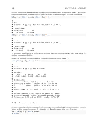 184 CAPÍTULO 12. MODELOS
informar um vetor que selecione as observações que entrarão na estimação, no argumento subset. No exemplo
que estamos utilizando, suponha que você queira estimar o modelo apenas para os carros automáticos:
lm(mpg ~ hp, data = mtcars, subset = (am == 0))
##
## Call:
## lm(formula = mpg ~ hp, data = mtcars, subset = (am == 0))
##
## Coefficients:
## (Intercept) hp
## 26.62485 -0.05914
lm(mpg ~ hp, data = mtcars, subset = (am == 1))
##
## Call:
## lm(formula = mpg ~ hp, data = mtcars, subset = (am == 1))
##
## Coefficients:
## (Intercept) hp
## 31.84250 -0.05873
Há também a possibilidade de utilizar-se um vetor de pesos no argumento weight para a estimação de
mínimos quadrados ordinários.
Para ver-se um sumário dos resultados da estimação, utiliza-se a função summary():
summary(lm(mpg ~ hp, data = mtcars))
##
## Call:
## lm(formula = mpg ~ hp, data = mtcars)
##
## Residuals:
## Min 1Q Median 3Q Max
## -5.7121 -2.1122 -0.8854 1.5819 8.2360
##
## Coefficients:
## Estimate Std. Error t value Pr(>|t|)
## (Intercept) 30.09886 1.63392 18.421 < 2e-16 ***
## hp -0.06823 0.01012 -6.742 1.79e-07 ***
## ---
## Signif. codes: 0 '***' 0.001 '**' 0.01 '*' 0.05 '.' 0.1 ' ' 1
##
## Residual standard error: 3.863 on 30 degrees of freedom
## Multiple R-squared: 0.6024, Adjusted R-squared: 0.5892
## F-statistic: 45.46 on 1 and 30 DF, p-value: 1.788e-07
12.1.1.1 Acessando os resultados
Além do resumo, é possível acessar uma série de objetos gerados pela função lm(), como coeficientes, resíduos,
valores preditos (dentro do conjunto de estimação) etc. Primeiro, vamos listar esses elementos:
fit <- lm(mpg ~ hp, data = mtcars)
is.list(fit)
 