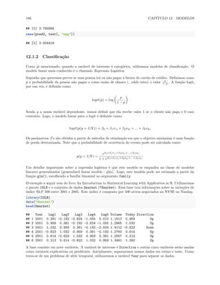 186 CAPÍTULO 12. MODELOS
## [1] 3.785694
rmse(pred2, test[, "mpg"])
## [1] 3.004418
12.1.2 Classificação
Como já mencionado, quando a variável de interesse é categórica, utilizamos modelos de classificação. O
modelo linear mais conhecido é o chamado Regressão Logística.
Suponha que queremos prever se uma pessoa irá ou não pagar a fatura do cartão de crédito. Definimos como
p a probabilidade da pessoa não pagar e como razão de chance (_odds ratio) o valor p
1−p . A função logit,
por sua vez, é definida como:
logit(p) = log
(
p
1 − p
)
Sendo y a nossa variável dependente, vamos definir que ela recebe valor 1 se o cliente não paga e 0 caso
contrário. Logo, o modelo linear para o logit é definido como:
logit(p(y = 1|X)) = β0 + β1x1i + β2x2i + ... + βkxki
Os parâmetros β′
s são obtidos a partir de métodos de otimização em que o objetivo minimizar é uma função
de perda determinada. Note que a probabilidade de ocorrência do evento pode ser calculada como:
p(y = 1|X) =
eβ0+β1x1i+β2x2i+...+βkxki
1 + eβ0+β1x1i+β2x2i+...+βkxki
Um detalhe importante sobre a regressão logística é que este modelo se enquadra na classe de modelos
lineares generalizados (generalized linear models - glm). Logo, este modelo pode ser estimado a partir da
função glm(), escolhendo a família binomial no argumento family.
O exemplo a seguir vem do livro An Introduction to Statistical Learning with Application in R. Utilizaremos
o pacote ISLR e o conjunto de dados Smarket (?Smarket). Essa base traz informações sobre as variações do
índice S&P 500 entre 2001 e 2005. Este índice é composto por 500 ativos negociados na NYSE ou Nasdaq.
library(ISLR)
data("Smarket")
head(Smarket)
## Year Lag1 Lag2 Lag3 Lag4 Lag5 Volume Today Direction
## 1 2001 0.381 -0.192 -2.624 -1.055 5.010 1.1913 0.959 Up
## 2 2001 0.959 0.381 -0.192 -2.624 -1.055 1.2965 1.032 Up
## 3 2001 1.032 0.959 0.381 -0.192 -2.624 1.4112 -0.623 Down
## 4 2001 -0.623 1.032 0.959 0.381 -0.192 1.2760 0.614 Up
## 5 2001 0.614 -0.623 1.032 0.959 0.381 1.2057 0.213 Up
## 6 2001 0.213 0.614 -0.623 1.032 0.959 1.3491 1.392 Up
A base consiste em nove variáveis. A variável de interesse é Direction e outras cinco variáveis serão usadas
como variáveis explicativas ou preditores. Inicialmente, separaremos nossos dados em treino e teste. Como
trata-se de um problema de série temporal, utilizaremos a variável Year para separar os dados.
 