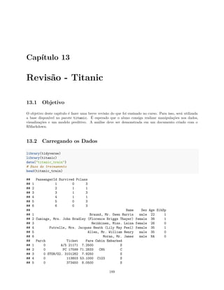 Capítulo 13
Revisão - Titanic
13.1 Objetivo
O objetivo deste capítulo é fazer uma breve revisão do que foi ensinado no curso. Para isso, será utilizada
a base disponível no pacote titanic. É esperado que o aluno consiga realizar manipulações nos dados,
visualizações e um modelo preditivo. A análise deve ser demonstrada em um documento criado com o
RMarkdown.
13.2 Carregando os Dados
library(tidyverse)
library(titanic)
data("titanic_train")
# Base de treinamento
head(titanic_train)
## PassengerId Survived Pclass
## 1 1 0 3
## 2 2 1 1
## 3 3 1 3
## 4 4 1 1
## 5 5 0 3
## 6 6 0 3
## Name Sex Age SibSp
## 1 Braund, Mr. Owen Harris male 22 1
## 2 Cumings, Mrs. John Bradley (Florence Briggs Thayer) female 38 1
## 3 Heikkinen, Miss. Laina female 26 0
## 4 Futrelle, Mrs. Jacques Heath (Lily May Peel) female 35 1
## 5 Allen, Mr. William Henry male 35 0
## 6 Moran, Mr. James male NA 0
## Parch Ticket Fare Cabin Embarked
## 1 0 A/5 21171 7.2500 S
## 2 0 PC 17599 71.2833 C85 C
## 3 0 STON/O2. 3101282 7.9250 S
## 4 0 113803 53.1000 C123 S
## 5 0 373450 8.0500 S
189
 