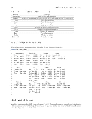 190 CAPÍTULO 13. REVISÃO - TITANIC
## 6 0 330877 8.4583 Q
Variável Descrição
PassengerId Identificador do Passageiro
Survived Variável de indicadora de sobrevivência (0 = Não Sobreviveu, 1 = Sobreviveu)
Pclass Classe do passageiro
Name Nome do passageiro
Sex Sexo do passageiro
Age Idade do passageiro
SibSp Número de irmãos/cônjuge no navio
Parch Número de pais e filhos no navio
Ticket Número da passagem
Fare Preço da passagem
Cabin Código da cabine
Embarked Porto de embarque
13.3 Manipulando os dados
Nesta seção, faremos alguma alteração nos dados. Veja o summary do dataset.
summary(titanic_train)
## PassengerId Survived Pclass Name
## Min. : 1.0 Min. :0.0000 Min. :1.000 Length:891
## 1st Qu.:223.5 1st Qu.:0.0000 1st Qu.:2.000 Class :character
## Median :446.0 Median :0.0000 Median :3.000 Mode :character
## Mean :446.0 Mean :0.3838 Mean :2.309
## 3rd Qu.:668.5 3rd Qu.:1.0000 3rd Qu.:3.000
## Max. :891.0 Max. :1.0000 Max. :3.000
##
## Sex Age SibSp Parch
## Length:891 Min. : 0.42 Min. :0.000 Min. :0.0000
## Class :character 1st Qu.:20.12 1st Qu.:0.000 1st Qu.:0.0000
## Mode :character Median :28.00 Median :0.000 Median :0.0000
## Mean :29.70 Mean :0.523 Mean :0.3816
## 3rd Qu.:38.00 3rd Qu.:1.000 3rd Qu.:0.0000
## Max. :80.00 Max. :8.000 Max. :6.0000
## NA's :177
## Ticket Fare Cabin Embarked
## Length:891 Min. : 0.00 Length:891 Length:891
## Class :character 1st Qu.: 7.91 Class :character Class :character
## Mode :character Median : 14.45 Mode :character Mode :character
## Mean : 32.20
## 3rd Qu.: 31.00
## Max. :512.33
##
13.3.1 Variável Survived
A variável Survived está definida como indicadora (1 ou 0). Como será usada em um modelo de classificação,
é interessante que esta variável seja transformada ou que seja criada uma nova variável, tornando-a uma
variável do tipo factor ou character.
 