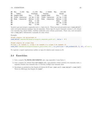 3.4. EXERCÍCIOS: 23
## Max. :2.000 Max. :11.000 Max. :1.00000 Max. :100.000
## IndGov VoteType Content Round
## Length:9262 Min. :1.000 Length:9262 Min. :1.000
## Class :character 1st Qu.:1.000 Class :character 1st Qu.:1.000
## Mode :character Median :1.000 Mode :character Median :1.000
## Mean :1.159 Mean :1.358
## 3rd Qu.:1.000 3rd Qu.:2.000
## Max. :2.000 Max. :4.000
Acontece que nem sempre o separador será o ;, típico do csv. Nesse caso será necessário usar o read_delim(),
onde você pode informar qualquer tipo de separador. Outro tipo de arquivo bastante comum é o de colunas
com tamanho fixo (fixed width), também conhecido como colunas posicionais. Nesse caso, será necessário
usar o read_fwf() informando o tamanho de cada coluna.
Exemplo:
#lendo arquivo com delimitador #
read_delim('caminho/do/arquivo/arquivo_separado_por#.txt', delim = '#')
#lendo arquivo de coluna fixa
#coluna 1 de tamanho 5, coluna 2 de tamanho 2 e coluna 3 de tamanho 10
read_fwf('caminho/do/arquivo/arquivo_posicional.txt', col_positions = fwf_widths(c(5, 2, 10), c("col1",
No capítulo a seguir exploraremos melhor os tipos de objetos mais comuns no R.
3.4 Exercícios:
1. Leia o arquivo TA_PRECOS_MEDICAMENTOS.csv, cujo separador é uma barra |.
2. Leia o arquivo de colunas fixas fwf-sample.txt, cuja primeira coluna (nomes) tem tamanho vinte, a
segunda (estado) tem tamanho dez e a terceira (código) tem tamanho doze.
3. Investigue os parâmetros das funções de leitura do R base: read.csv(), read.delim() e read.fwf().
Notou as diferenças das funções do readr?
 