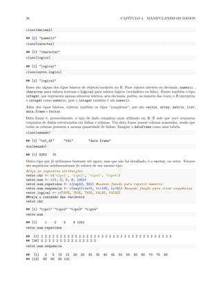 26 CAPÍTULO 4. MANIPULANDO OS DADOS
class(decimal)
## [1] "numeric"
class(caracter)
## [1] "character"
class(logico)
## [1] "logical"
class(outro.logico)
## [1] "logical"
Esses são alguns dos tipos básicos de objetos/variáveis no R. Para valores inteiros ou decimais, numeric ,
character para valores textuais e logical para valores lógicos (verdadeiro ou falso). Existe também o tipo
integer, que representa apenas números inteiros, sem decimais, porém, na maioria das vezes, o R interpreta
o integer como numeric, pois o integer também é um numeric.
Além dos tipos básicos, existem também os tipos “complexos”, que são vector, array, matrix, list,
data.frame e factor.
Data frame é, provavelmente, o tipo de dado complexo mais utilizado em R. É nele que você armazena
conjuntos de dados estruturados em linhas e colunas. Um data frame possui colunas nomeadas, sendo que
todas as colunas possuem a mesma quantidade de linhas. Imagine o dataframe como uma tabela.
class(senado)
## [1] "tbl_df" "tbl" "data.frame"
dim(senado)
## [1] 9262 15
Outro tipo que já utilizamos bastante até agora, mas que não foi detalhado, é o vector, ou vetor. Vetores
são sequências unidimensionais de valores de um mesmo tipo:
#faça as seguintes atribuições
vetor.chr <- c('tipo1', 'tipo2', 'tipo3', 'tipo4')
vetor.num <- c(1, 2, 5, 8, 1001)
vetor.num.repetidos <- c(rep(2, 50)) #usando funcão para repetir números
vetor.num.sequencia <- c(seq(from=0, to=100, by=5)) #usando função para criar sequências
vetor.logical <- c(TRUE, TRUE, TRUE, FALSE, FALSE)
##veja o conteúdo das variáveis
vetor.chr
## [1] "tipo1" "tipo2" "tipo3" "tipo4"
vetor.num
## [1] 1 2 5 8 1001
vetor.num.repetidos
## [1] 2 2 2 2 2 2 2 2 2 2 2 2 2 2 2 2 2 2 2 2 2 2 2 2 2 2 2 2 2 2 2 2 2 2 2
## [36] 2 2 2 2 2 2 2 2 2 2 2 2 2 2 2
vetor.num.sequencia
## [1] 0 5 10 15 20 25 30 35 40 45 50 55 60 65 70 75 80
## [18] 85 90 95 100
 