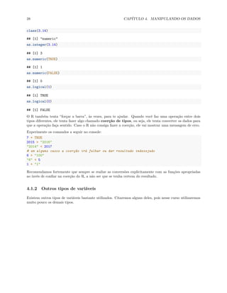 28 CAPÍTULO 4. MANIPULANDO OS DADOS
class(3.14)
## [1] "numeric"
as.integer(3.14)
## [1] 3
as.numeric(TRUE)
## [1] 1
as.numeric(FALSE)
## [1] 0
as.logical(1)
## [1] TRUE
as.logical(0)
## [1] FALSE
O R também tenta “forçar a barra”, às vezes, para te ajudar. Quando você faz uma operação entre dois
tipos diferentes, ele tenta fazer algo chamado coerção de tipos, ou seja, ele tenta converter os dados para
que a operação faça sentido. Caso o R não consiga fazer a coerção, ele vai mostrar uma mensagem de erro.
Experimente os comandos a seguir no console:
7 + TRUE
2015 > "2016"
"2014" < 2017
# em alguns casos a coerção irá falhar ou dar resultado indesejado
6 > "100"
"6" < 5
1 + "1"
Recomendamos fortemente que sempre se realize as conversões explicitamente com as funções apropriadas
ao invés de confiar na coerção do R, a não ser que se tenha certeza do resultado.
4.1.2 Outros tipos de variáveis
Existem outros tipos de variáveis bastante utilizados. Citaremos alguns deles, pois nesse curso utilizaremos
muito pouco os demais tipos.
 