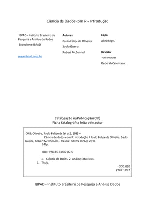 IBPAD - Instituto Brasileiro de
Pesquisa e Análise de Dados
Expediente IBPAD
www.ibpad.com.br
Autores
Paulo Felipe de Oliveira
Saulo Guerra
Robert McDonnell
Capa
Aline Regis
Revisão
Toni Moraes
Deborah Celentano
Ciência de Dados com R – Introdução
IBPAD – Instituto Brasileiro de Pesquisa e Análise Dados
Catalogação na Publicação (CIP)
Ficha Catalográfica feita pelo autor
O48c Oliveira, Paulo Felipe de [et al.], 1986 –
Ciência de dados com R: Introdução / Paulo Felipe de Oliveira, Saulo
Guerra, Robert McDonnell – Brasília: Editora IBPAD, 2018.
240p.
ISBN: 978-85-54230-00-5
1. Ciência de Dados. 2. Análise Estatística.
1. Título.
CDD: 020
CDU: 519.2
 