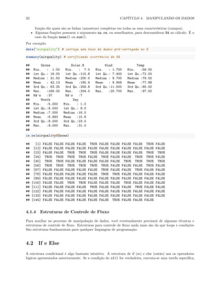 32 CAPÍTULO 4. MANIPULANDO OS DADOS
função diz quais são as linhas (amostras) completas em todas as suas características (campos).
• Algumas funções possuem o argumento na.rm, ou semelhantes, para desconsiderar NA no cálculo. É o
caso da função mean() ou sum().
Por exemplo:
data("airquality") # carrega uma base de dados pré-carregada no R
summary(airquality) # verificando ocorrência de NA
## Ozone Solar.R Wind Temp
## Min. : 1.00 Min. : 7.0 Min. : 1.700 Min. :56.00
## 1st Qu.: 18.00 1st Qu.:115.8 1st Qu.: 7.400 1st Qu.:72.00
## Median : 31.50 Median :205.0 Median : 9.700 Median :79.00
## Mean : 42.13 Mean :185.9 Mean : 9.958 Mean :77.88
## 3rd Qu.: 63.25 3rd Qu.:258.8 3rd Qu.:11.500 3rd Qu.:85.00
## Max. :168.00 Max. :334.0 Max. :20.700 Max. :97.00
## NA's :37 NA's :7
## Month Day
## Min. :5.000 Min. : 1.0
## 1st Qu.:6.000 1st Qu.: 8.0
## Median :7.000 Median :16.0
## Mean :6.993 Mean :15.8
## 3rd Qu.:8.000 3rd Qu.:23.0
## Max. :9.000 Max. :31.0
##
is.na(airquality$Ozone)
## [1] FALSE FALSE FALSE FALSE TRUE FALSE FALSE FALSE FALSE TRUE FALSE
## [12] FALSE FALSE FALSE FALSE FALSE FALSE FALSE FALSE FALSE FALSE FALSE
## [23] FALSE FALSE TRUE TRUE TRUE FALSE FALSE FALSE FALSE TRUE TRUE
## [34] TRUE TRUE TRUE TRUE FALSE TRUE FALSE FALSE TRUE TRUE FALSE
## [45] TRUE TRUE FALSE FALSE FALSE FALSE FALSE TRUE TRUE TRUE TRUE
## [56] TRUE TRUE TRUE TRUE TRUE TRUE FALSE FALSE FALSE TRUE FALSE
## [67] FALSE FALSE FALSE FALSE FALSE TRUE FALSE FALSE TRUE FALSE FALSE
## [78] FALSE FALSE FALSE FALSE FALSE TRUE TRUE FALSE FALSE FALSE FALSE
## [89] FALSE FALSE FALSE FALSE FALSE FALSE FALSE FALSE FALSE FALSE FALSE
## [100] FALSE FALSE TRUE TRUE FALSE FALSE FALSE TRUE FALSE FALSE FALSE
## [111] FALSE FALSE FALSE FALSE TRUE FALSE FALSE FALSE TRUE FALSE FALSE
## [122] FALSE FALSE FALSE FALSE FALSE FALSE FALSE FALSE FALSE FALSE FALSE
## [133] FALSE FALSE FALSE FALSE FALSE FALSE FALSE FALSE FALSE FALSE FALSE
## [144] FALSE FALSE FALSE FALSE FALSE FALSE TRUE FALSE FALSE FALSE
4.1.4 Estruturas de Controle de Fluxo
Para auxiliar no processo de manipulação de dados, você eventualmente precisará de algumas técnicas e
estruturas de controle de fluxo. Estruturas para controle de fluxo nada mais são do que loops e condições.
São estruturas fundamentais para qualquer linguagem de programação.
4.2 If e Else
A estrutura condicional é algo bastante intuitivo. A estrutura de if (se) e else (então) usa os operadores
lógicos apresentados anteriormente. Se a condição do if() for verdadeira, executa-se uma tarefa específica,
 