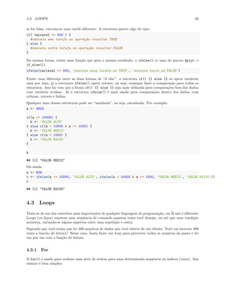 4.3. LOOPS 33
se for falsa, executa-se uma tarefa diferente. A estrutura parece algo do tipo:
if( variavel >= 500 ) {
#executa uma tarefa se operação resultar TRUE
} else {
#executa outra tarefa se operação resultar FALSE
}
Da mesma forma, existe uma função que gera o mesmo resultado, o ifelse() (e uma do pacote dplyr, o
if_else()).
ifelse(variavel >= 500, 'executa essa tarefa se TRUE', 'executa outra se FALSE')
Existe uma diferença entre as duas formas de “if else”: a estrutura if() {} else {} só opera variáveis,
uma por uma, já a estrutura ifelse() opera vetores, ou seja, consegue fazer a comparação para todos os
elementos. Isso faz com que a forma if() {} else {} seja mais utilizada para comparações fora dos dados,
com variáveis avulsas. Já a estrutura ifelse() é mais usada para comparações dentro dos dados, com
colunas, vetores e linhas.
Qualquer uma dessas estruturas pode ser “aninhada”, ou seja, encadeada. Por exemplo:
a <- 9823
if(a >= 10000) {
b <- 'VALOR ALTO'
} else if(a < 10000 & a >= 1000) {
b <- 'VALOR MEDIO'
} else if(a < 1000) {
b <- 'VALOR BAIXO'
}
b
## [1] "VALOR MEDIO"
Ou ainda:
a <- 839
c <- ifelse(a >= 10000, 'VALOR ALTO', ifelse(a < 10000 & a >= 1000, 'VALOR MEDIO', 'VALOR BAIXO'))
c
## [1] "VALOR BAIXO"
4.3 Loops
Trata-se de um dos conceitos mais importantes de qualquer linguagem de programação, em R não é diferente.
Loops (ou laços) repetem uma sequência de comando quantas vezes você desejar, ou até que uma condição
aconteça, variando-se alguns aspectos entre uma repetição e outra.
Supondo que você tenha que ler 400 arquivos de dados que você obteve de um cliente. Você vai escrever 400
vezes a funcão de leitura? Nesse caso, basta fazer um loop para percorrer todos os arquivos da pasta e ler
um por um com a função de leitura.
4.3.1 For
O for() é usado para realizar uma série de ordens para uma determinada sequência ou índices (vetor). Sua
sintaxe é bem simples:
 