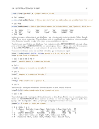 4.4. MANIPULAÇÕES COM R BASE 37
class(airquality$Ozone) # Informa o tipo da coluna
## [1] "integer"
is.vector(airquality$Ozone) # Apenas para verificar que cada coluna de um data.frame é um vector
## [1] TRUE
unique(senado$Party) # Função que retorna apenas os valores únicos, sem repetição, de um vetor
## [1] "PSDB" "PT" "PRB" "PDT" "PR" "PFL/DEM" "PMDB"
## [8] "PP" "PSB" "PTB" "PCdoB" "PSOL" "S/PART" "PSC"
## [15] "PV1"
Lembre-se sempre: cada coluna de um data.frame é um vetor, portanto todos os registros (linhas) daquela
coluna devem ser do mesmo tipo. Um data.frame pode ser considerado um conjunto de vetores nomeados,
todos do mesmo tamanho, ou seja, todos com a mesma quantidade de registros.
Usando termos mais técnicos, um data frame é um conjunto de dados HETEROGÊNEOS, pois cada coluna
pode ser de um tipo, e BIDIMENSIONAL, por possuir apenas linhas e colunas. Já o vetor é um conjunto
de dados HOMOGÊNEO, pois só pode ter valores de um mesmo tipo, e UNIDIMENSIONAL.
Com esses conceitos em mente fica mais fácil entender o que mostraremos a seguir:
vetor <- c(seq(from=0, to=100, by=15)) #vetor de 0 a 100, de 15 em 15.
vetor #lista todos os elementos
## [1] 0 15 30 45 60 75 90
vetor[1] #mostra apenas o elemento na posição 1
## [1] 0
vetor[2] #apenas o elemento na posição 2
## [1] 15
vetor[7] #apenas o elemento na posição 7
## [1] 90
vetor[8] #não existe nada na posição 8...
## [1] NA
A notação [] é usada para selecionar o elemento em uma ou mais posições do vetor.
vetor[c(2,7)] #selecionando mais de um elemento no vetor
## [1] 15 90
Uma notação parecida é usada para selecionar elementos no data.frame. Porém, como já comentamos, data
frames são BIDIMENSIONAIS. Então usaremos a notação [,] com uma vírgula separando qual a linha
(posição antes da vírgula) e a coluna (posição após a vírgula) que queremos selecionar.
senado[10, ] #linha 10, todas as colunas
## # A tibble: 1 x 15
## VoteNumber SenNumber SenatorUpper Vote Party GovCoalition State FP
## <int> <chr> <chr> <chr> <chr> <lgl> <chr> <int>
## 1 2007001 PRS0002/07 MAO SANTA S PMDB TRUE PI 2
## # ... with 7 more variables: Origin <int>, Contentious <int>,
## # PercentYes <dbl>, IndGov <chr>, VoteType <int>, Content <chr>,
 